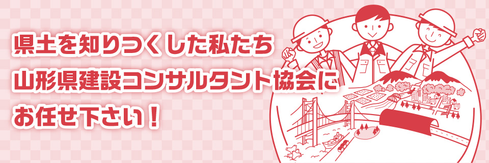 県土を知り尽くした私たち山形県建設コンサルタント協会にお任せ下さい！